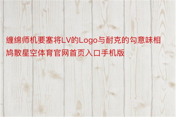 缠绵师机要塞将LV的Logo与耐克的勾意味相鸠散星空体育官网首页入口手机版
