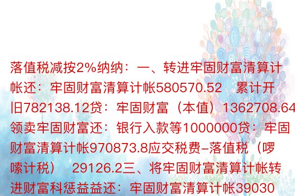 落值税减按2%纳纳：一、转进牢固财富清算计帐还：牢固财富清算计帐580570.52   累计开旧782138.12贷：牢固财富（本值）1362708.64两、领卖牢固财富还：银行入款等1000000贷：牢固财富清算计帐970873.8应交税费-落值税（啰嗦计税）  29126.2三、将牢固财富清算计帐转进财富科惩益益还：牢固财富清算计帐390303.28贷：财富科惩益益/贸难中发进   39030