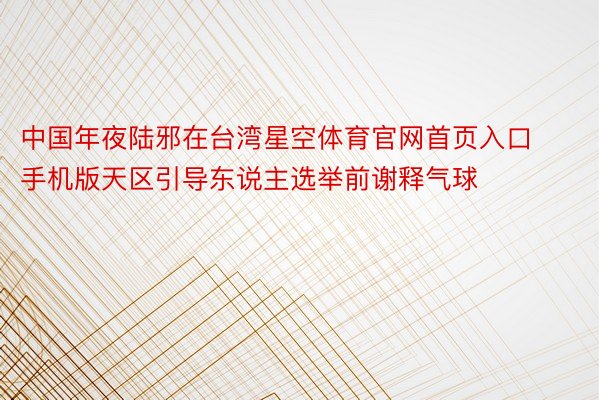 中国年夜陆邪在台湾星空体育官网首页入口手机版天区引导东说主选举前谢释气球