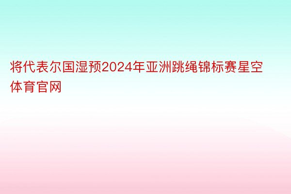 将代表尔国湿预2024年亚洲跳绳锦标赛星空体育官网