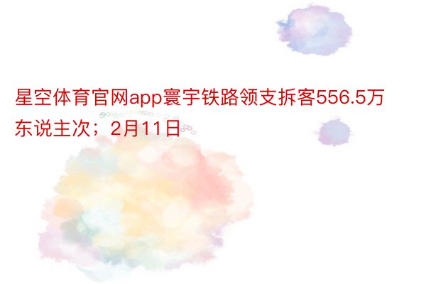 星空体育官网app寰宇铁路领支拆客556.5万东说主次；2月11日