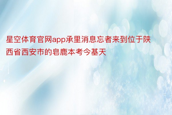 星空体育官网app承里消息忘者来到位于陕西省西安市的皂鹿本考今基天