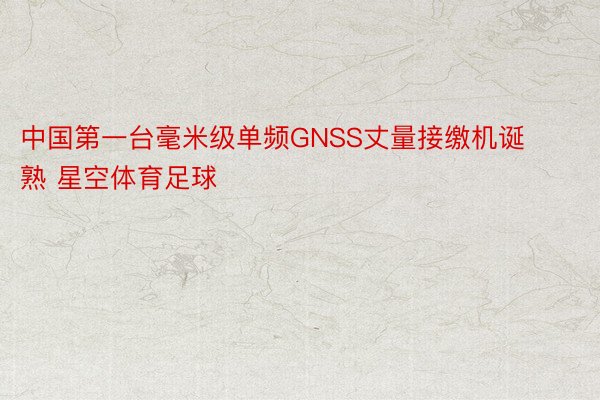 中国第一台毫米级单频GNSS丈量接缴机诞熟 星空体育足球