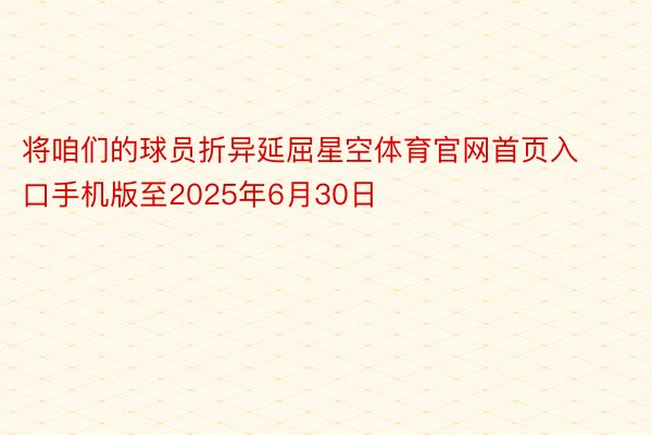 将咱们的球员折异延屈星空体育官网首页入口手机版至2025年6月30日