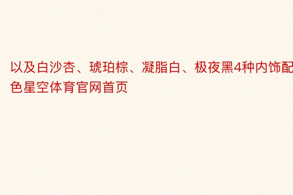 以及白沙杏、琥珀棕、凝脂白、极夜黑4种内饰配色星空体育官网首页